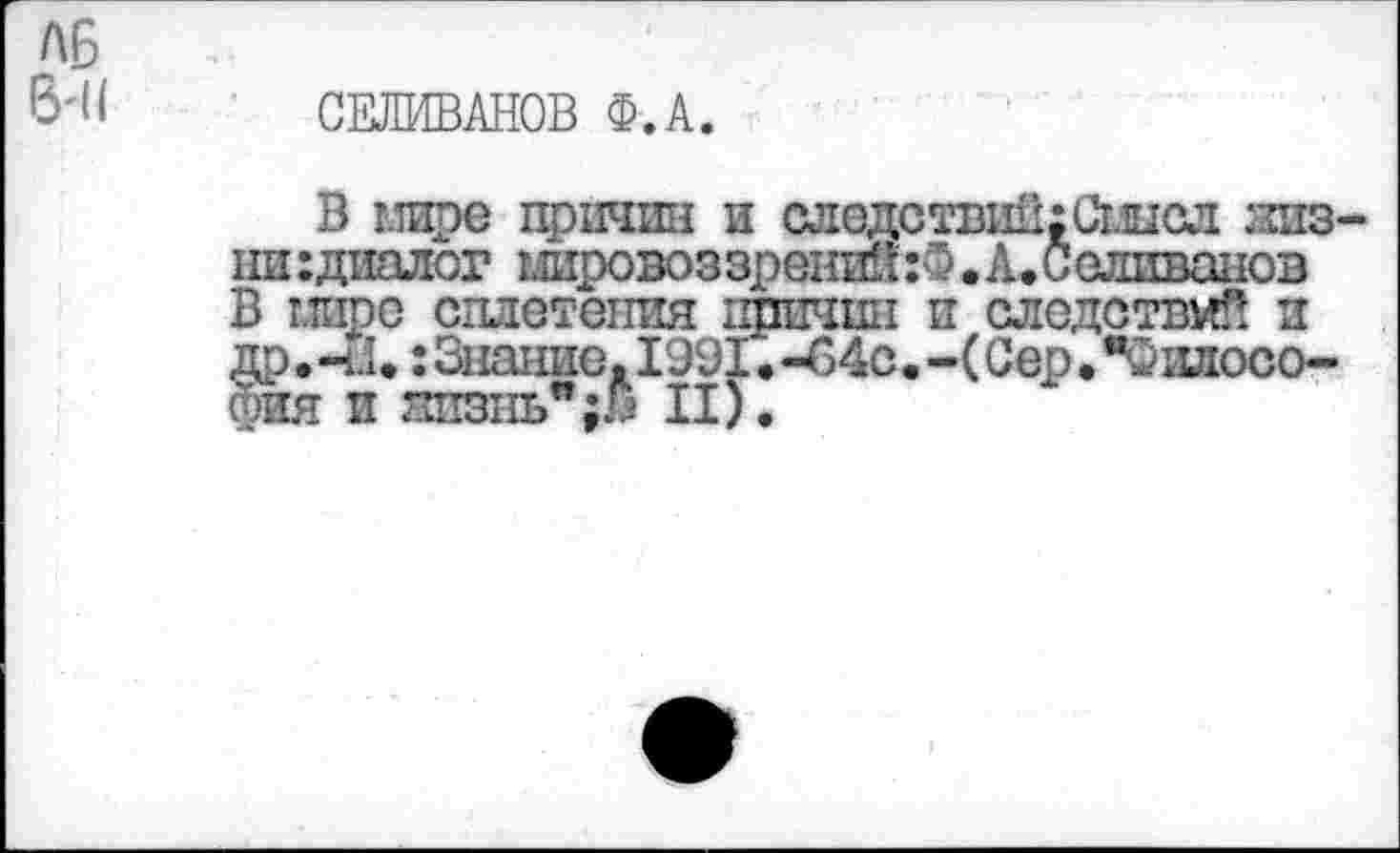 ﻿А6
6-11 СЕЛИВАНОВ Ф.А.
т т
В мире причин и следствиП;Сшсл жизни :диалог шровоззрений:®. А. Селиванов В миро сплетения ппичип и следствий и др.-4.1.: Знание. 1991. -С4с. -(Сер. "Философия и жизнь";» II).